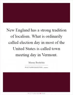 New England has a strong tradition of localism. What is ordinarily called election day in most of the United States is called town meeting day in Vermont Picture Quote #1
