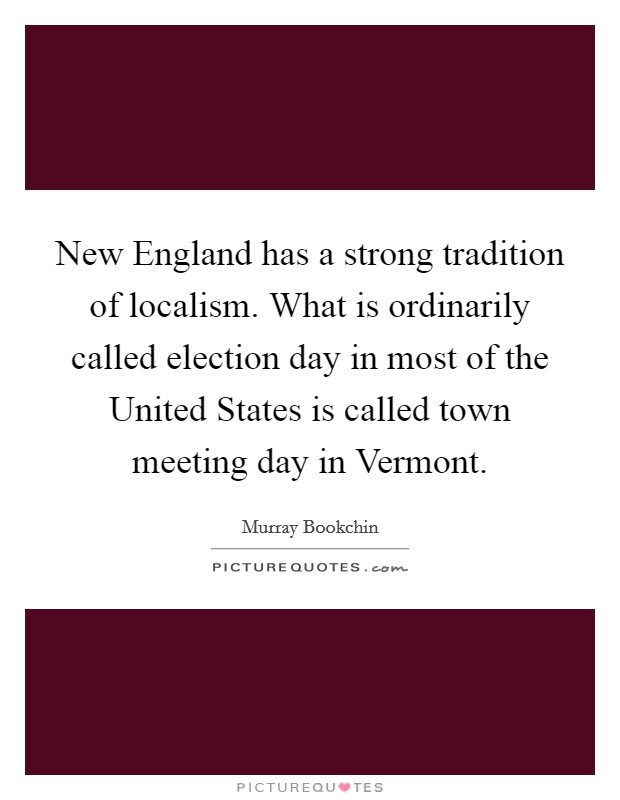 New England has a strong tradition of localism. What is ordinarily called election day in most of the United States is called town meeting day in Vermont. Picture Quote #1