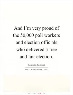 And I’m very proud of the 50,000 poll workers and election officials who delivered a free and fair election Picture Quote #1