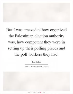 But I was amazed at how organized the Palestinian election authority was, how competent they were in setting up their polling places and the poll workers they had Picture Quote #1