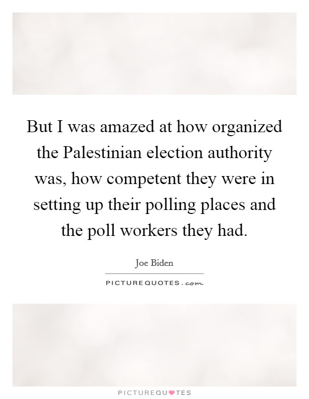 But I was amazed at how organized the Palestinian election authority was, how competent they were in setting up their polling places and the poll workers they had. Picture Quote #1