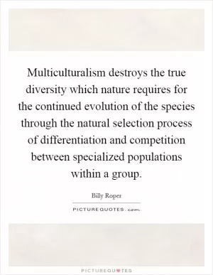 Multiculturalism destroys the true diversity which nature requires for the continued evolution of the species through the natural selection process of differentiation and competition between specialized populations within a group Picture Quote #1