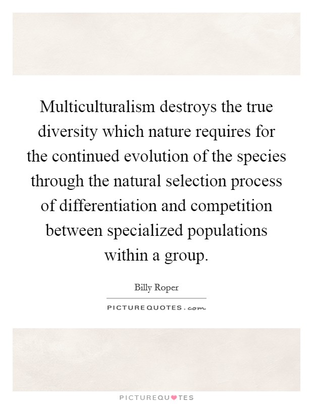 Multiculturalism destroys the true diversity which nature requires for the continued evolution of the species through the natural selection process of differentiation and competition between specialized populations within a group. Picture Quote #1
