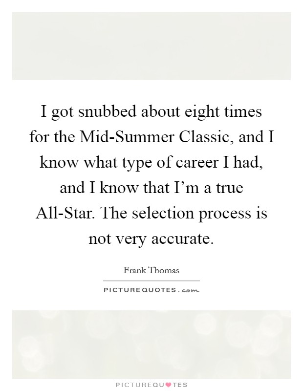 I got snubbed about eight times for the Mid-Summer Classic, and I know what type of career I had, and I know that I'm a true All-Star. The selection process is not very accurate. Picture Quote #1