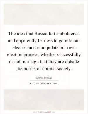 The idea that Russia felt emboldened and apparently fearless to go into our election and manipulate our own election process, whether successfully or not, is a sign that they are outside the norms of normal society Picture Quote #1
