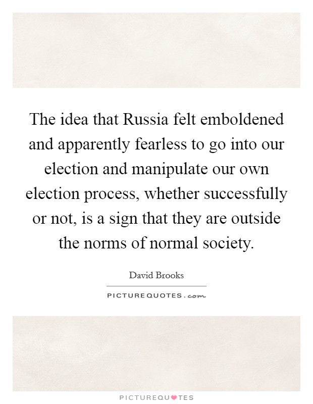 The idea that Russia felt emboldened and apparently fearless to go into our election and manipulate our own election process, whether successfully or not, is a sign that they are outside the norms of normal society. Picture Quote #1