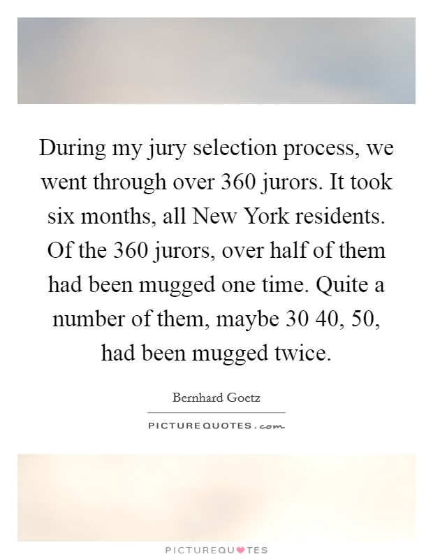 During my jury selection process, we went through over 360 jurors. It took six months, all New York residents. Of the 360 jurors, over half of them had been mugged one time. Quite a number of them, maybe 30 40, 50, had been mugged twice. Picture Quote #1