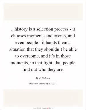 ...history is a selection process - it chooses moments and events, and even people - it hands them a situation that they shouldn’t be able to overcome, and it’s in those moments, in that fight, that people find out who they are Picture Quote #1