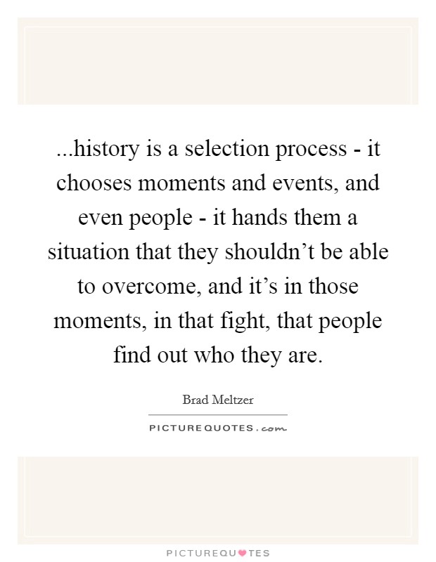 ...history is a selection process - it chooses moments and events, and even people - it hands them a situation that they shouldn't be able to overcome, and it's in those moments, in that fight, that people find out who they are. Picture Quote #1