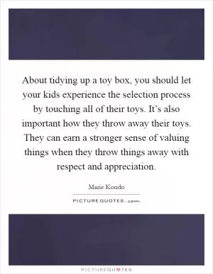 About tidying up a toy box, you should let your kids experience the selection process by touching all of their toys. It’s also important how they throw away their toys. They can earn a stronger sense of valuing things when they throw things away with respect and appreciation Picture Quote #1