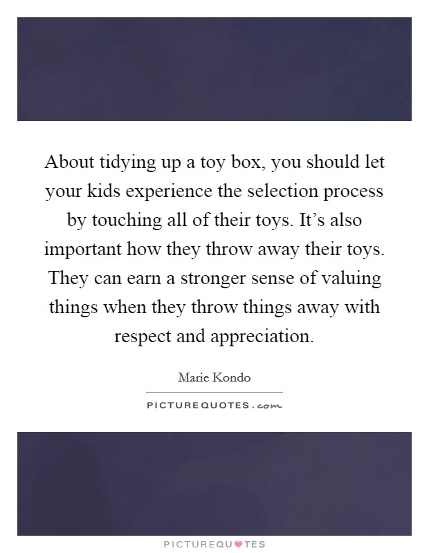 About tidying up a toy box, you should let your kids experience the selection process by touching all of their toys. It's also important how they throw away their toys. They can earn a stronger sense of valuing things when they throw things away with respect and appreciation. Picture Quote #1