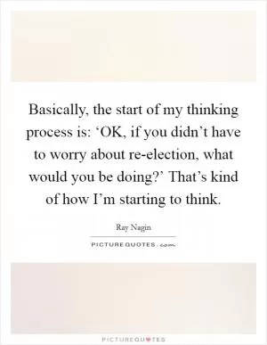Basically, the start of my thinking process is: ‘OK, if you didn’t have to worry about re-election, what would you be doing?’ That’s kind of how I’m starting to think Picture Quote #1