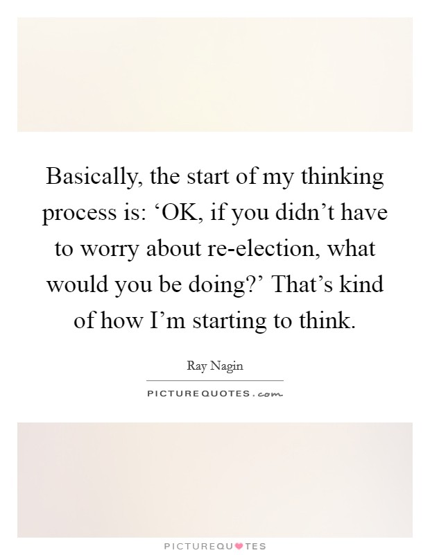 Basically, the start of my thinking process is: ‘OK, if you didn't have to worry about re-election, what would you be doing?' That's kind of how I'm starting to think. Picture Quote #1
