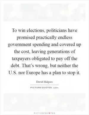 To win elections, politicians have promised practically endless government spending and covered up the cost, leaving generations of taxpayers obligated to pay off the debt. That’s wrong, but neither the U.S. nor Europe has a plan to stop it Picture Quote #1