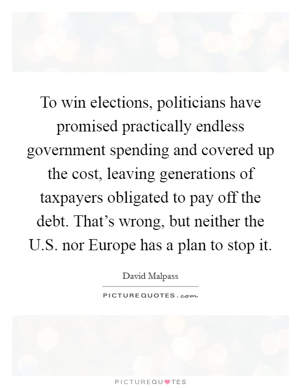 To win elections, politicians have promised practically endless government spending and covered up the cost, leaving generations of taxpayers obligated to pay off the debt. That's wrong, but neither the U.S. nor Europe has a plan to stop it. Picture Quote #1