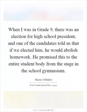 When I was in Grade 9, there was an election for high school president, and one of the candidates told us that if we elected him, he would abolish homework. He promised this to the entire student body from the stage in the school gymnasium Picture Quote #1
