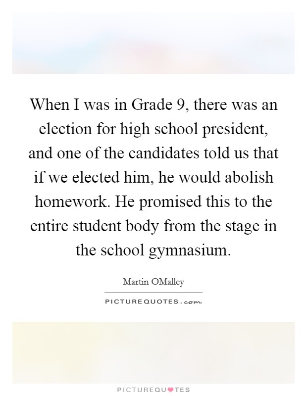 When I was in Grade 9, there was an election for high school president, and one of the candidates told us that if we elected him, he would abolish homework. He promised this to the entire student body from the stage in the school gymnasium. Picture Quote #1