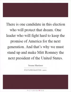 There is one candidate in this election who will protect that dream. One leader who will fight hard to keep the promise of America for the next generation. And that’s why we must stand up and make Mitt Romney the next president of the United States Picture Quote #1