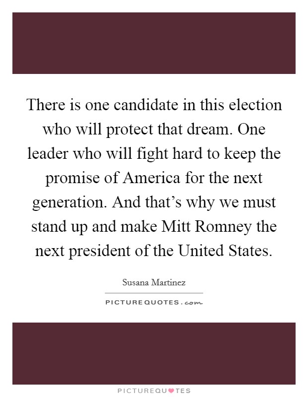 There is one candidate in this election who will protect that dream. One leader who will fight hard to keep the promise of America for the next generation. And that's why we must stand up and make Mitt Romney the next president of the United States. Picture Quote #1