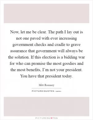 Now, let me be clear. The path I lay out is not one paved with ever increasing government checks and cradle to grave assurance that government will always be the solution. If this election is a bidding war for who can promise the most goodies and the most benefits, I’m not your president. You have that president today Picture Quote #1