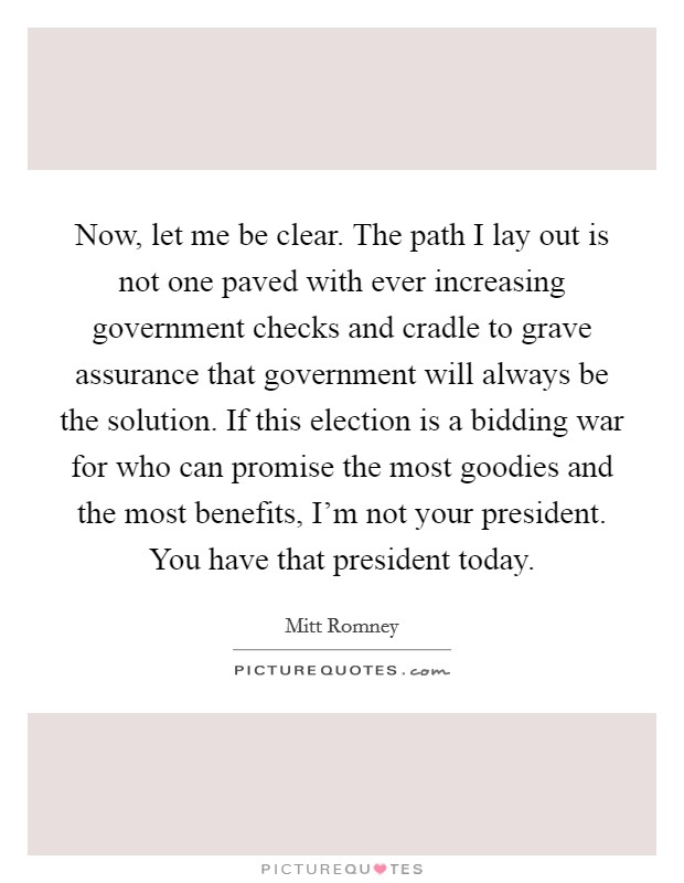 Now, let me be clear. The path I lay out is not one paved with ever increasing government checks and cradle to grave assurance that government will always be the solution. If this election is a bidding war for who can promise the most goodies and the most benefits, I'm not your president. You have that president today. Picture Quote #1