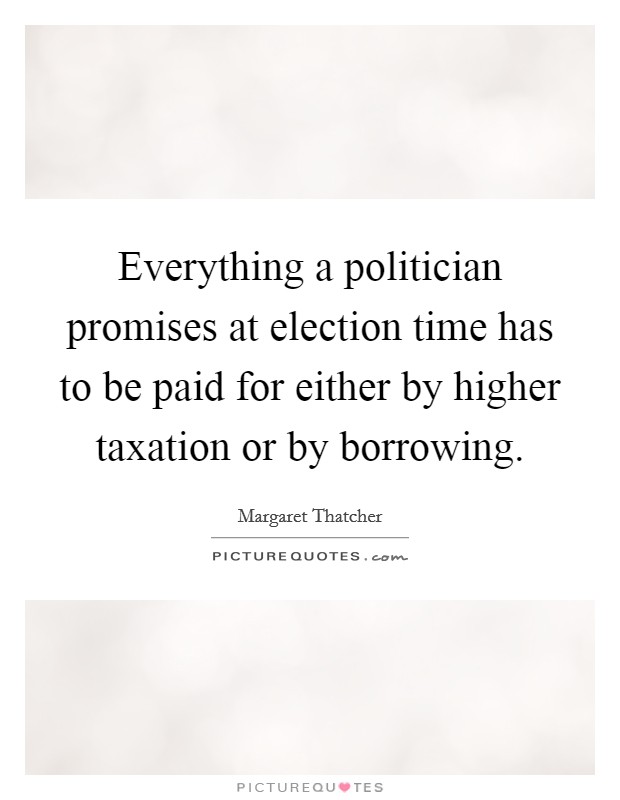 Everything a politician promises at election time has to be paid for either by higher taxation or by borrowing. Picture Quote #1