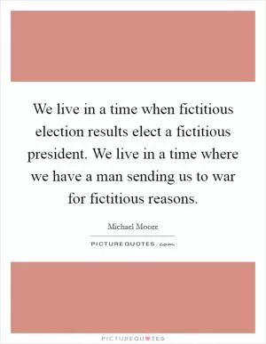 We live in a time when fictitious election results elect a fictitious president. We live in a time where we have a man sending us to war for fictitious reasons Picture Quote #1