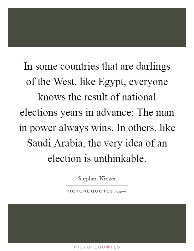 In some countries that are darlings of the West, like Egypt, everyone knows the result of national elections years in advance: The man in power always wins. In others, like Saudi Arabia, the very idea of an election is unthinkable. Picture Quote #1