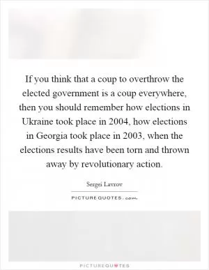 If you think that a coup to overthrow the elected government is a coup everywhere, then you should remember how elections in Ukraine took place in 2004, how elections in Georgia took place in 2003, when the elections results have been torn and thrown away by revolutionary action Picture Quote #1
