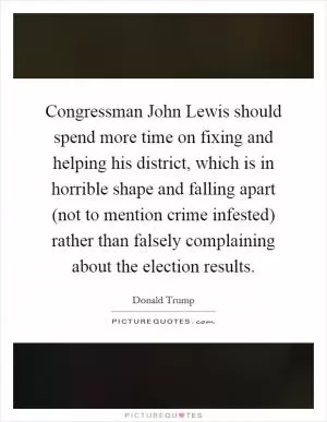 Congressman John Lewis should spend more time on fixing and helping his district, which is in horrible shape and falling apart (not to mention crime infested) rather than falsely complaining about the election results Picture Quote #1