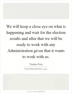 We will keep a close eye on what is happening and wait for the election results and after that we will be ready to work with any Administration given that it wants to work with us Picture Quote #1