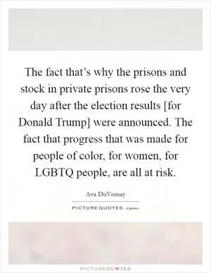 The fact that’s why the prisons and stock in private prisons rose the very day after the election results [for Donald Trump] were announced. The fact that progress that was made for people of color, for women, for LGBTQ people, are all at risk Picture Quote #1