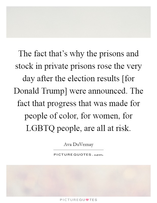 The fact that's why the prisons and stock in private prisons rose the very day after the election results [for Donald Trump] were announced. The fact that progress that was made for people of color, for women, for LGBTQ people, are all at risk. Picture Quote #1