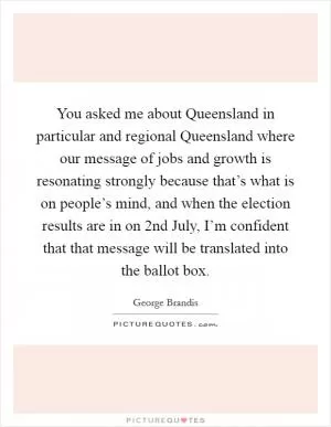 You asked me about Queensland in particular and regional Queensland where our message of jobs and growth is resonating strongly because that’s what is on people’s mind, and when the election results are in on 2nd July, I’m confident that that message will be translated into the ballot box Picture Quote #1