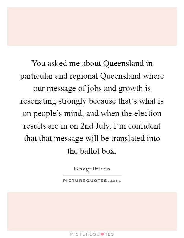 You asked me about Queensland in particular and regional Queensland where our message of jobs and growth is resonating strongly because that's what is on people's mind, and when the election results are in on 2nd July, I'm confident that that message will be translated into the ballot box. Picture Quote #1