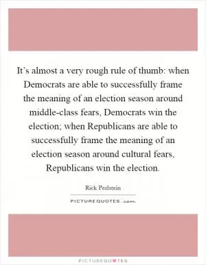 It’s almost a very rough rule of thumb: when Democrats are able to successfully frame the meaning of an election season around middle-class fears, Democrats win the election; when Republicans are able to successfully frame the meaning of an election season around cultural fears, Republicans win the election Picture Quote #1