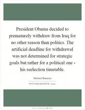 President Obama decided to prematurely withdraw from Iraq for no other reason than politics. The artificial deadline for withdrawal was not determined for strategic goals but rather for a political one - his reelection timetable Picture Quote #1