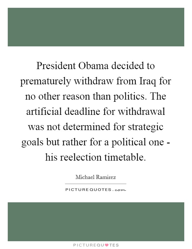 President Obama decided to prematurely withdraw from Iraq for no other reason than politics. The artificial deadline for withdrawal was not determined for strategic goals but rather for a political one - his reelection timetable. Picture Quote #1