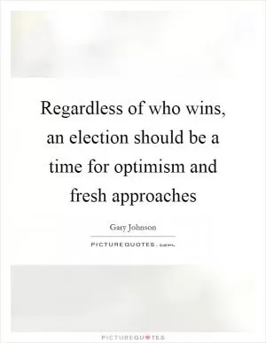 Regardless of who wins, an election should be a time for optimism and fresh approaches Picture Quote #1