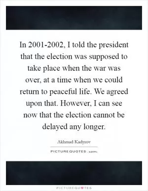 In 2001-2002, I told the president that the election was supposed to take place when the war was over, at a time when we could return to peaceful life. We agreed upon that. However, I can see now that the election cannot be delayed any longer Picture Quote #1