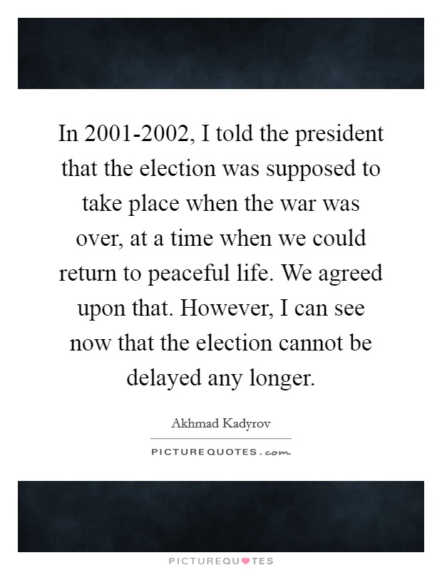 In 2001-2002, I told the president that the election was supposed to take place when the war was over, at a time when we could return to peaceful life. We agreed upon that. However, I can see now that the election cannot be delayed any longer. Picture Quote #1