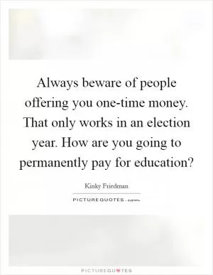 Always beware of people offering you one-time money. That only works in an election year. How are you going to permanently pay for education? Picture Quote #1