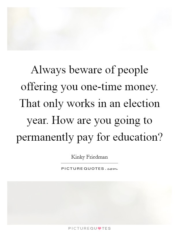 Always beware of people offering you one-time money. That only works in an election year. How are you going to permanently pay for education? Picture Quote #1