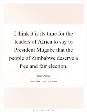 I think it is its time for the leaders of Africa to say to President Mugabe that the people of Zimbabwe deserve a free and fair election Picture Quote #1