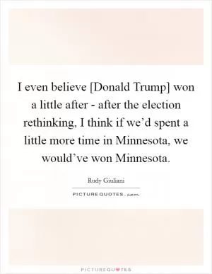 I even believe [Donald Trump] won a little after - after the election rethinking, I think if we’d spent a little more time in Minnesota, we would’ve won Minnesota Picture Quote #1