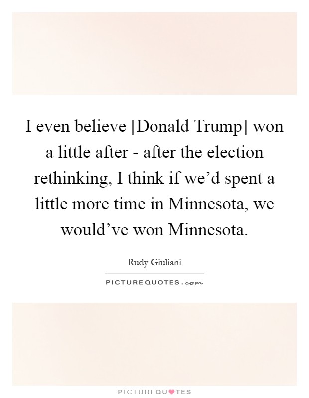 I even believe [Donald Trump] won a little after - after the election rethinking, I think if we'd spent a little more time in Minnesota, we would've won Minnesota. Picture Quote #1