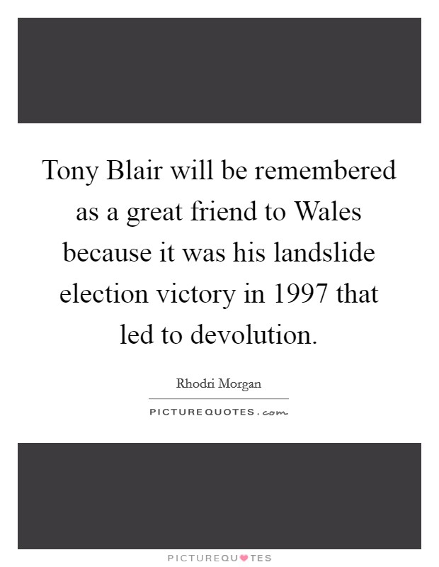 Tony Blair will be remembered as a great friend to Wales because it was his landslide election victory in 1997 that led to devolution. Picture Quote #1