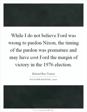 While I do not believe Ford was wrong to pardon Nixon, the timing of the pardon was premature and may have cost Ford the margin of victory in the 1976 election Picture Quote #1