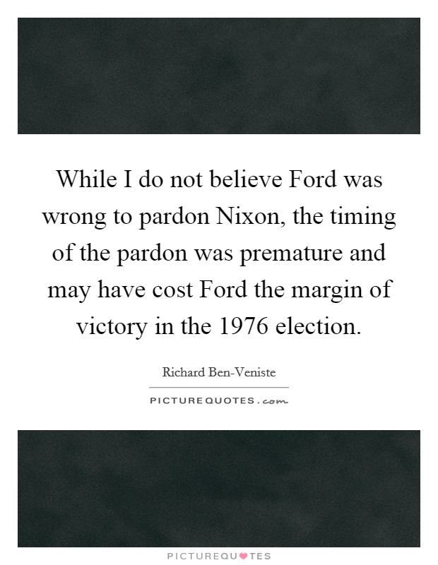 While I do not believe Ford was wrong to pardon Nixon, the timing of the pardon was premature and may have cost Ford the margin of victory in the 1976 election. Picture Quote #1