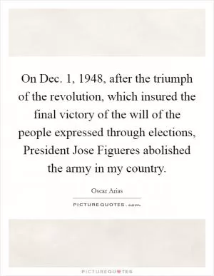 On Dec. 1, 1948, after the triumph of the revolution, which insured the final victory of the will of the people expressed through elections, President Jose Figueres abolished the army in my country Picture Quote #1